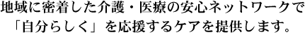 地域に密着した介護・医療の安心ネットワークで「自分らしく」を応援するケアを提供します。