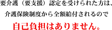 要介護（要支援）認定を受けられた方は、介護保険制度から全額給付されるので自己負担はありません。